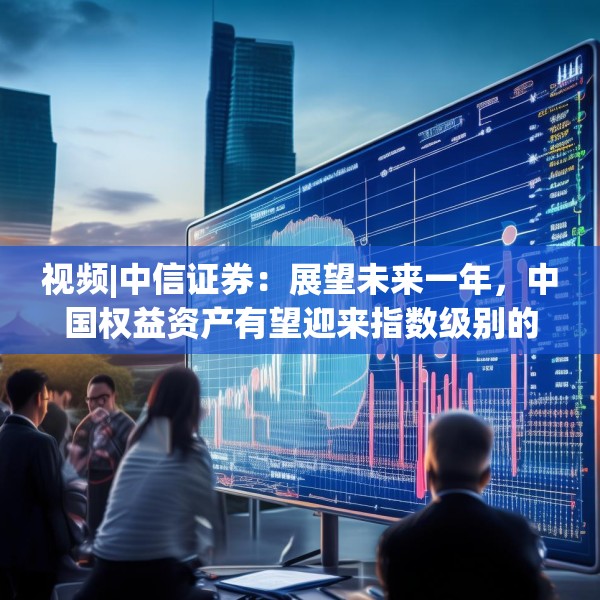 视频|中信证券：展望未来一年，中国权益资产有望迎来指数级别的牛市 重塑港A配比，回归核心资产