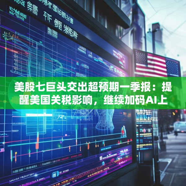 美股七巨头交出超预期一季报：提醒美国关税影响，继续加码AI上调资本支出