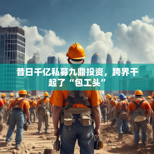 昔日千亿私募九鼎投资，跨界干起了“包工头”