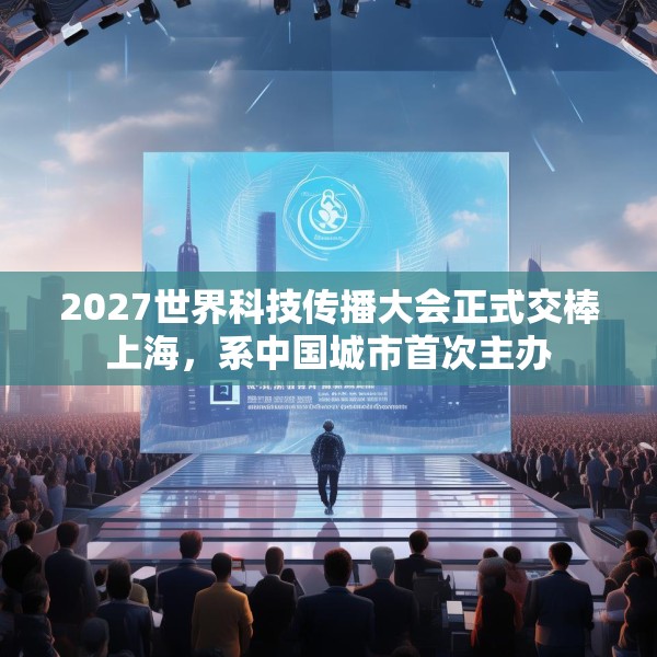 2027世界科技传播大会正式交棒上海，系中国城市首次主办