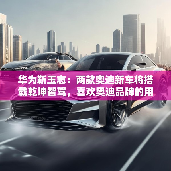 华为靳玉志：两款奥迪新车将搭载乾坤智驾，喜欢奥迪品牌的用户非常幸福