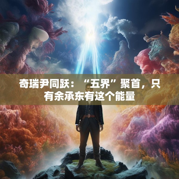 奇瑞尹同跃：“五界”聚首，只有余承东有这个能量