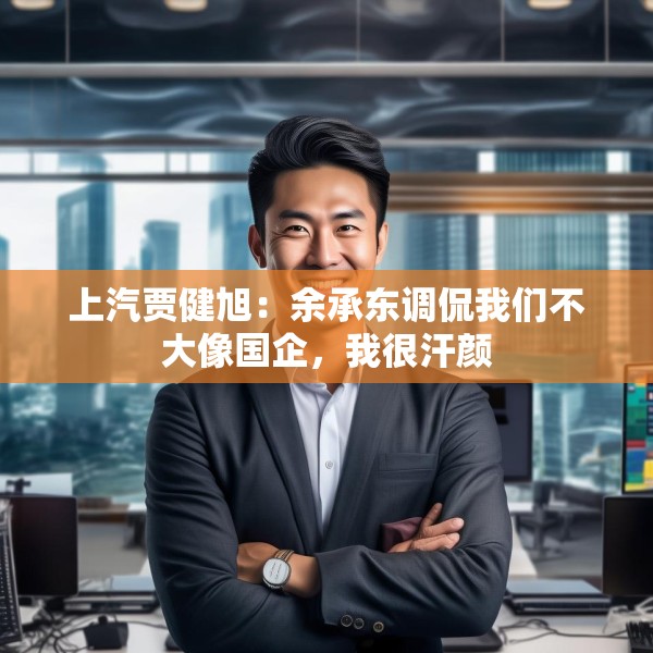 上汽贾健旭：余承东调侃我们不大像国企，我很汗颜