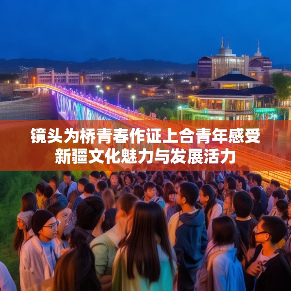 镜头为桥青春作证上合青年感受新疆文化魅力与发展活力