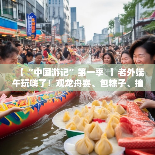 【“中国游记”第一季㉞】老外端午玩嗨了！观龙舟赛、包粽子、撞蛋……看这个非遗节日藏着多少惊喜