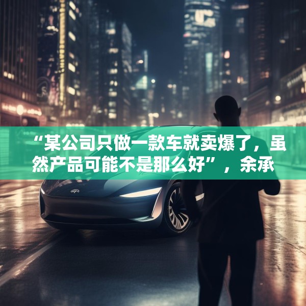 “某公司只做一款车就卖爆了，虽然产品可能不是那么好”，余承东最新发声！
