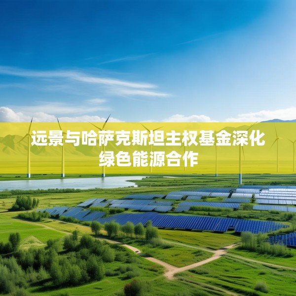 远景与哈萨克斯坦主权基金深化绿色能源合作