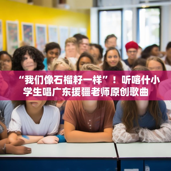 “我们像石榴籽一样”！听喀什小学生唱广东援疆老师原创歌曲