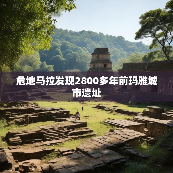 危地马拉发现2800多年前玛雅城市遗址