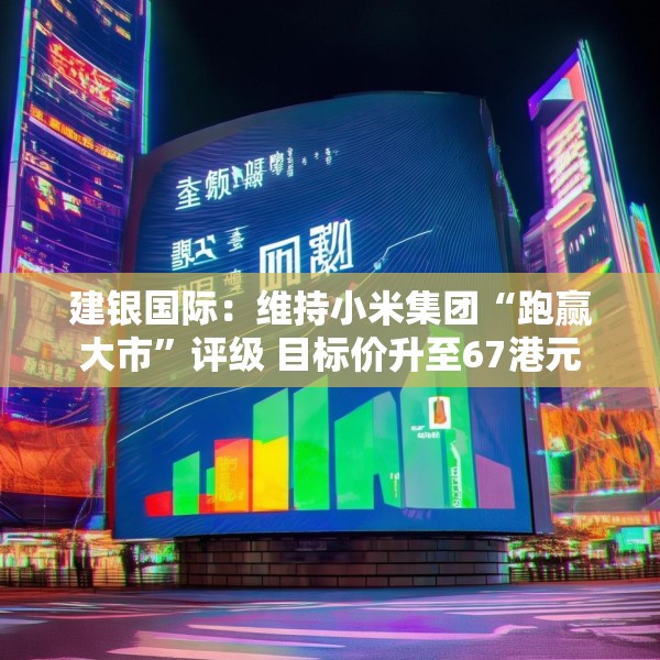 建银国际：维持小米集团“跑赢大市”评级 目标价升至67港元