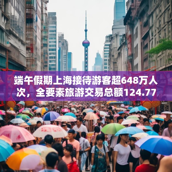 端午假期上海接待游客超648万人次，全要素旅游交易总额124.77亿元