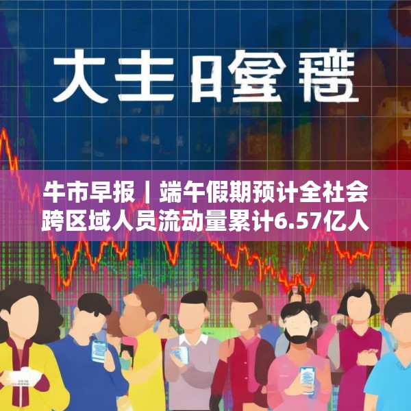 牛市早报｜端午假期预计全社会跨区域人员流动量累计6.57亿人次
