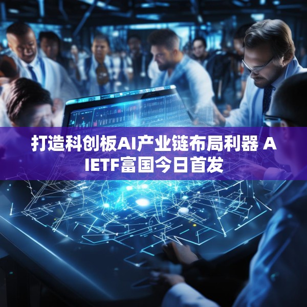打造科创板AI产业链布局利器 AIETF富国今日首发