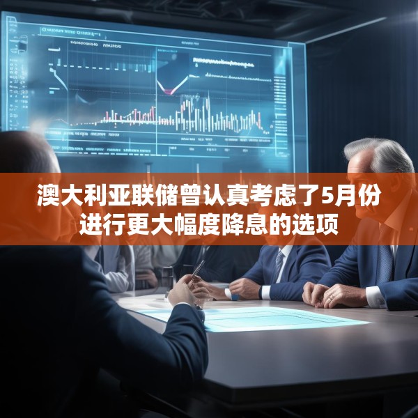 澳大利亚联储曾认真考虑了5月份进行更大幅度降息的选项