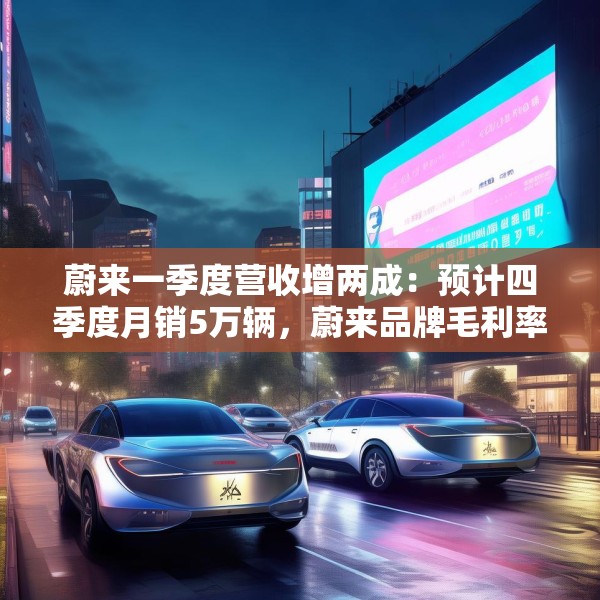 蔚来一季度营收增两成：预计四季度月销5万辆，蔚来品牌毛利率超20%