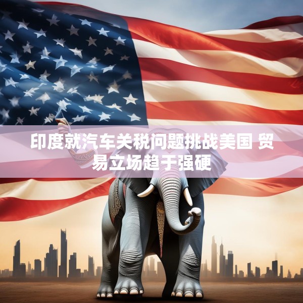 印度就汽车关税问题挑战美国 贸易立场趋于强硬