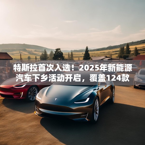特斯拉首次入选！2025年新能源汽车下乡活动开启，覆盖124款车型