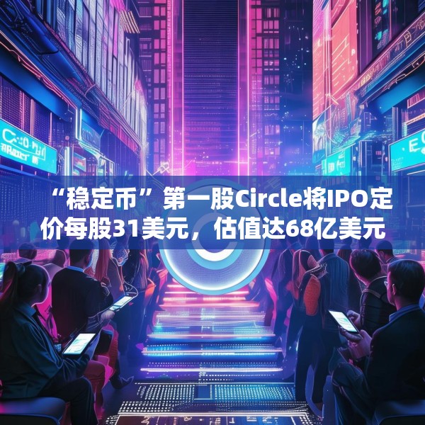 “稳定币”第一股Circle将IPO定价每股31美元，估值达68亿美元