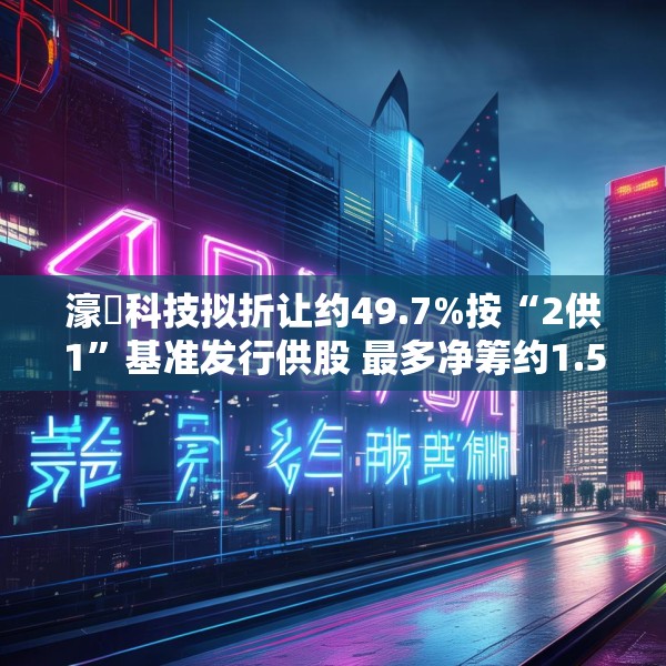 濠暻科技拟折让约49.7%按“2供1”基准发行供股 最多净筹约1.53亿港元