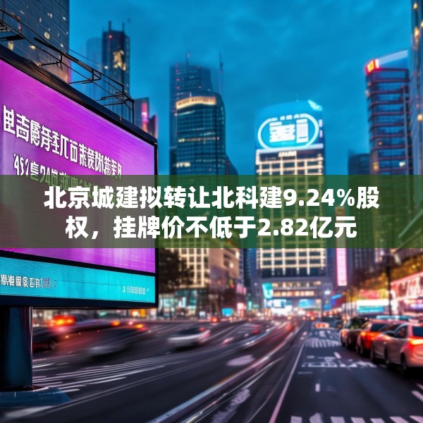 北京城建拟转让北科建9.24%股权，挂牌价不低于2.82亿元