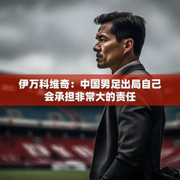 伊万科维奇：中国男足出局自己会承担非常大的责任