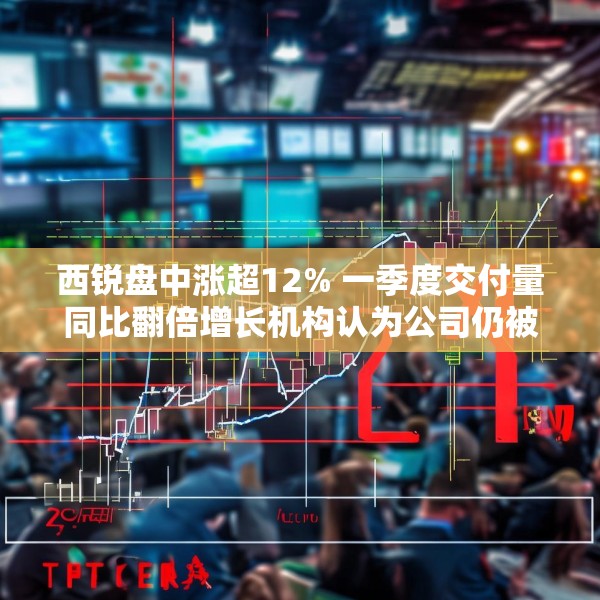 西锐盘中涨超12% 一季度交付量同比翻倍增长机构认为公司仍被低估