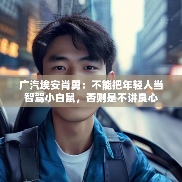广汽埃安肖勇：不能把年轻人当智驾小白鼠，否则是不讲良心