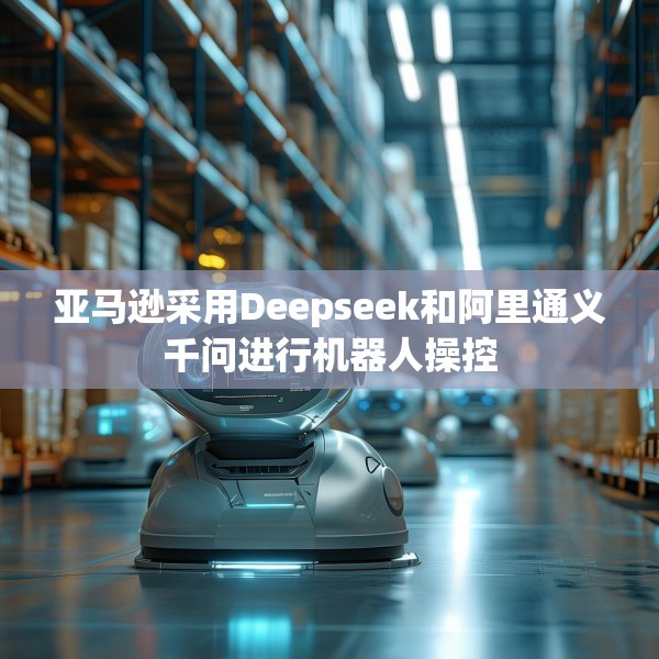 亚马逊采用Deepseek和阿里通义千问进行机器人操控
