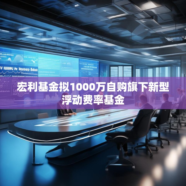 宏利基金拟1000万自购旗下新型浮动费率基金