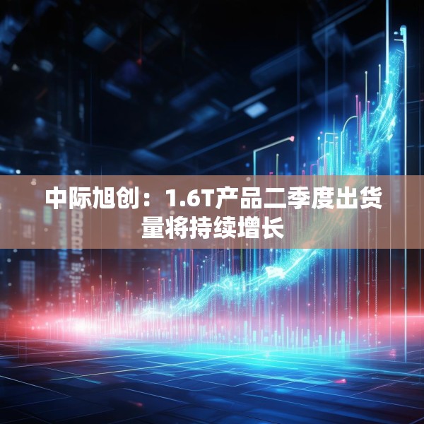 中际旭创：1.6T产品二季度出货量将持续增长