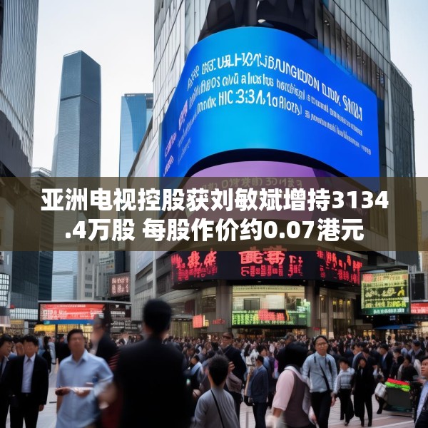 亚洲电视控股获刘敏斌增持3134.4万股 每股作价约0.07港元