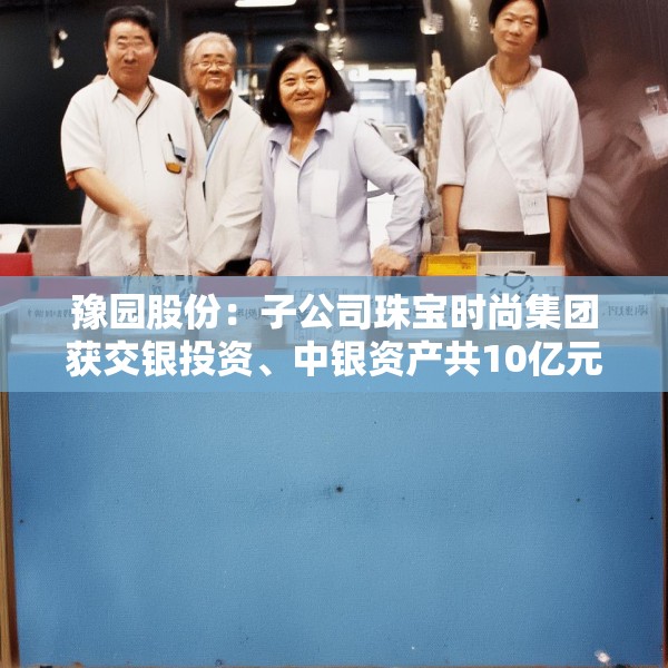 豫园股份：子公司珠宝时尚集团获交银投资、中银资产共10亿元投资