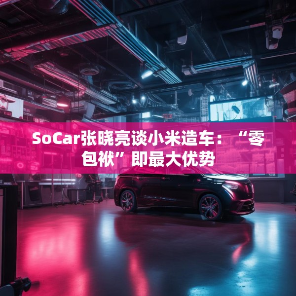 SoCar张晓亮谈小米造车：“零包袱”即最大优势