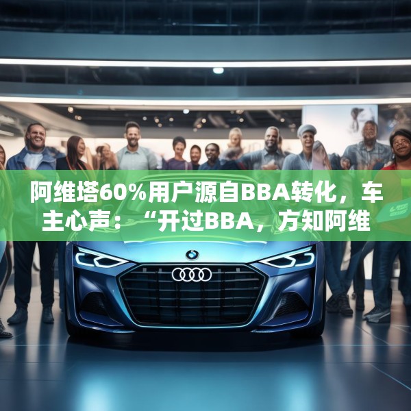 阿维塔60%用户源自BBA转化，车主心声：“开过BBA，方知阿维塔”