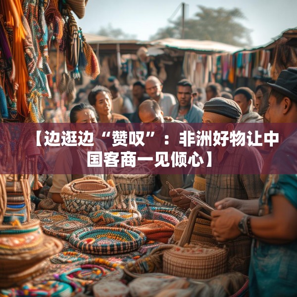 【边逛边“赞叹”：非洲好物让中国客商一见倾心】