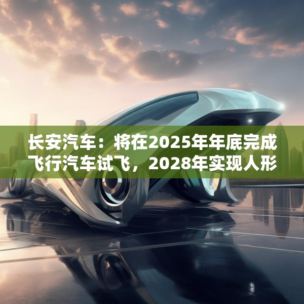 长安汽车：将在2025年年底完成飞行汽车试飞，2028年实现人形机器人下线应用
