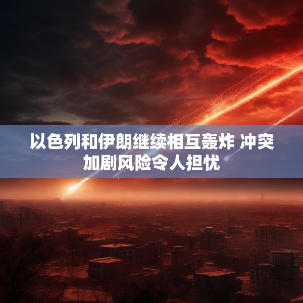 以色列和伊朗继续相互轰炸 冲突加剧风险令人担忧